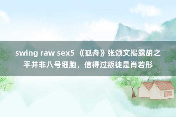 swing raw sex5 《孤舟》张颂文揭露胡之平并非八号细胞，信得过叛徒是肖若彤