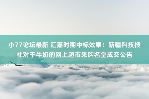 小77论坛最新 汇嘉时期中标效果：新疆科技报社对于牛奶的网上超市采购名堂成交公告