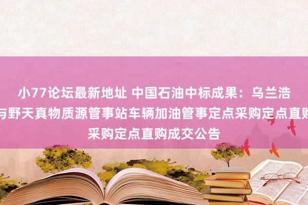 小77论坛最新地址 中国石油中标成果：乌兰浩特市丛林与野天真物质源管事站车辆加油管事定点采购定点直购成交公告