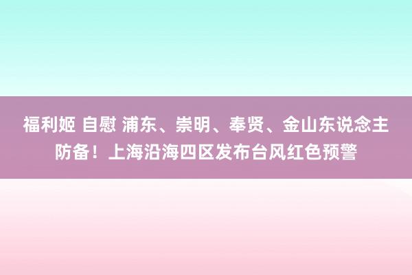 福利姬 自慰 浦东、崇明、奉贤、金山东说念主防备！上海沿海四区发布台风红色预警