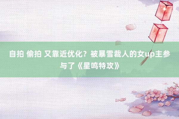 自拍 偷拍 又靠近优化？被暴雪裁人的女up主参与了《星鸣特攻》