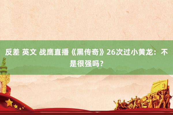 反差 英文 战鹰直播《黑传奇》26次过小黄龙：不是很强吗？