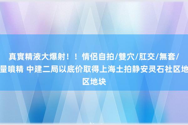 真實精液大爆射！！情侶自拍/雙穴/肛交/無套/大量噴精 中建二局以底价取得上海土拍静安灵石社区地块