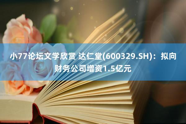 小77论坛文学欣赏 达仁堂(600329.SH)：拟向财务公司增资1.5亿元