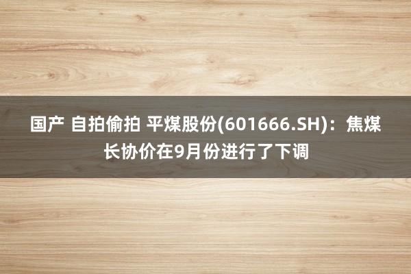 国产 自拍偷拍 平煤股份(601666.SH)：焦煤长协价在9月份进行了下调