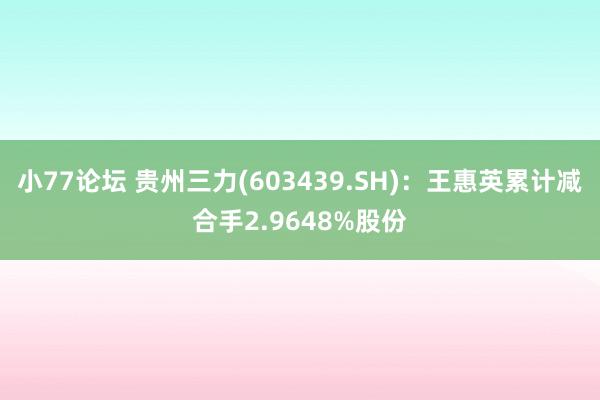 小77论坛 贵州三力(603439.SH)：王惠英累计减合手2.9648%股份