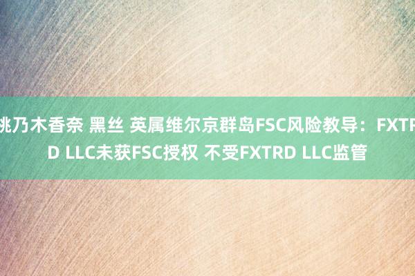 桃乃木香奈 黑丝 英属维尔京群岛FSC风险教导：FXTRD LLC未获FSC授权 不受FXTRD LLC监管