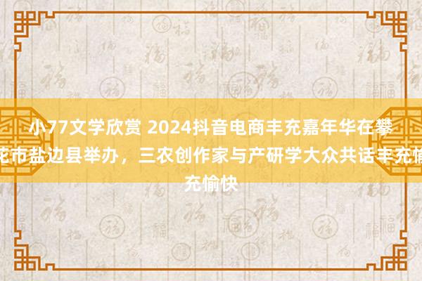 小77文学欣赏 2024抖音电商丰充嘉年华在攀枝花市盐边县举办，三农创作家与产研学大众共话丰充愉快