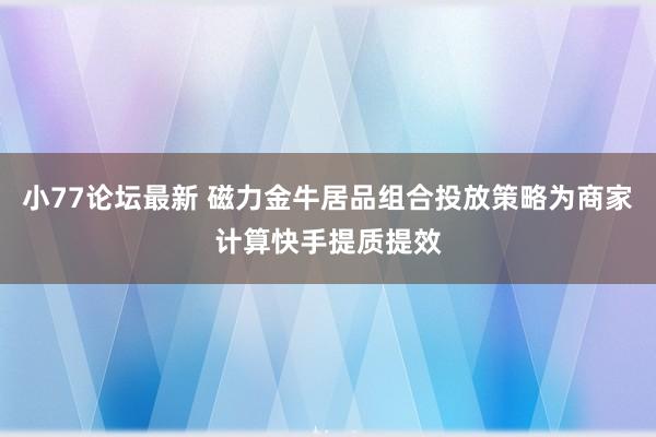 小77论坛最新 磁力金牛居品组合投放策略为商家计算快手提质提效