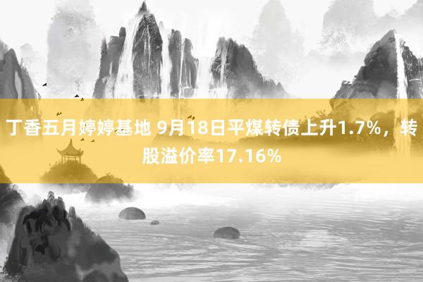 丁香五月婷婷基地 9月18日平煤转债上升1.7%，转股溢价率17.16%