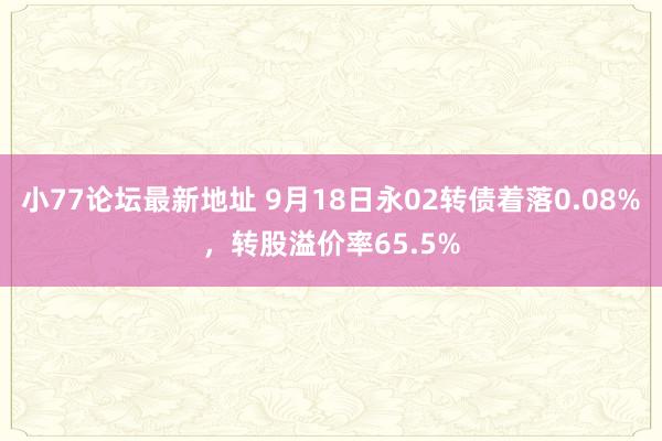 小77论坛最新地址 9月18日永02转债着落0.08%，转股溢价率65.5%