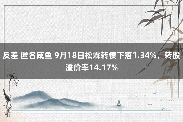 反差 匿名咸鱼 9月18日松霖转债下落1.34%，转股溢价率14.17%