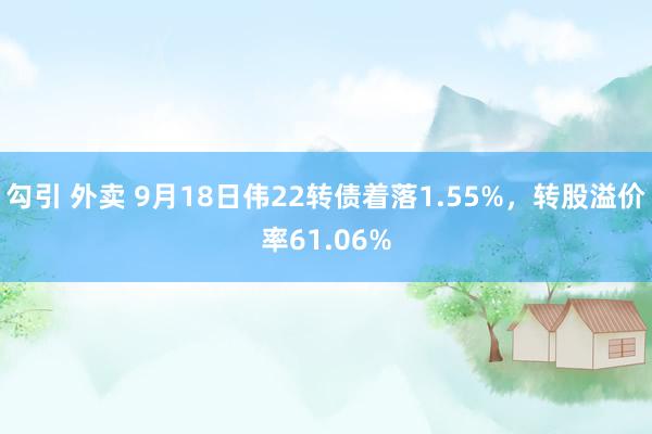 勾引 外卖 9月18日伟22转债着落1.55%，转股溢价率61.06%