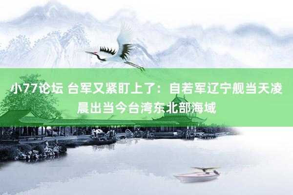 小77论坛 台军又紧盯上了：自若军辽宁舰当天凌晨出当今台湾东北部海域