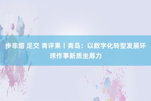 步非烟 足交 青评果丨青岛：以数字化转型发展环球作事新质坐蓐力