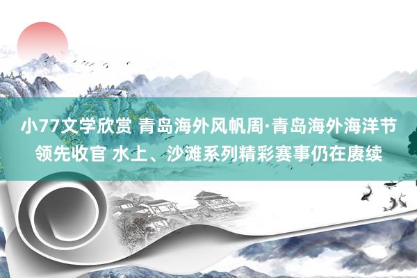 小77文学欣赏 青岛海外风帆周·青岛海外海洋节领先收官 水上、沙滩系列精彩赛事仍在赓续