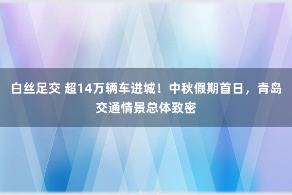 白丝足交 超14万辆车进城！中秋假期首日，青岛交通情景总体致密