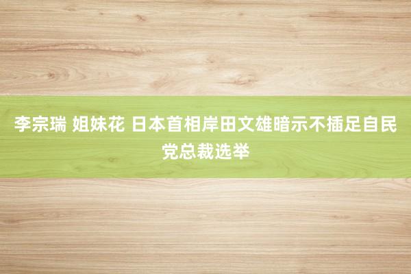 李宗瑞 姐妹花 日本首相岸田文雄暗示不插足自民党总裁选举