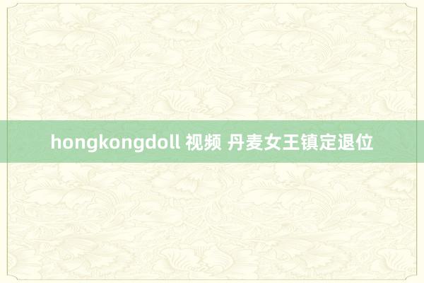 hongkongdoll 视频 丹麦女王镇定退位