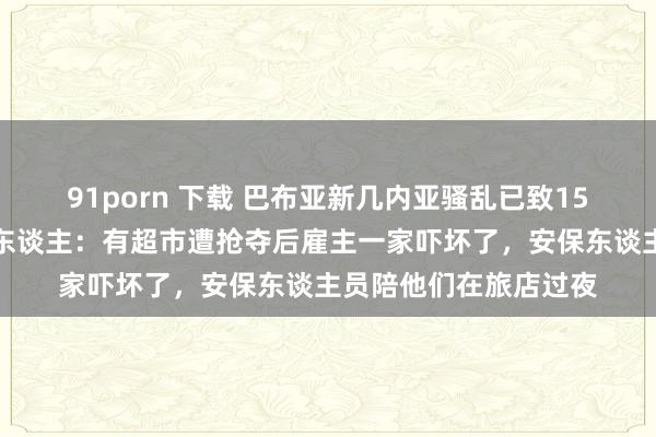 91porn 下载 巴布亚新几内亚骚乱已致15东谈主死亡，当地华东谈主：有超市遭抢夺后雇主一家吓坏了，安保东谈主员陪他们在旅店过夜