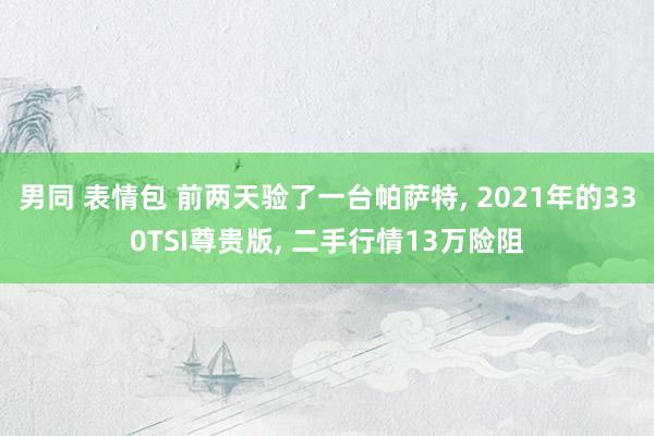 男同 表情包 前两天验了一台帕萨特， 2021年的330TSI尊贵版， 二手行情13万险阻