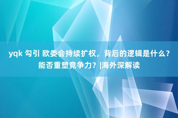 yqk 勾引 欧委会持续扩权，背后的逻辑是什么？能否重塑竞争力？|海外深解读