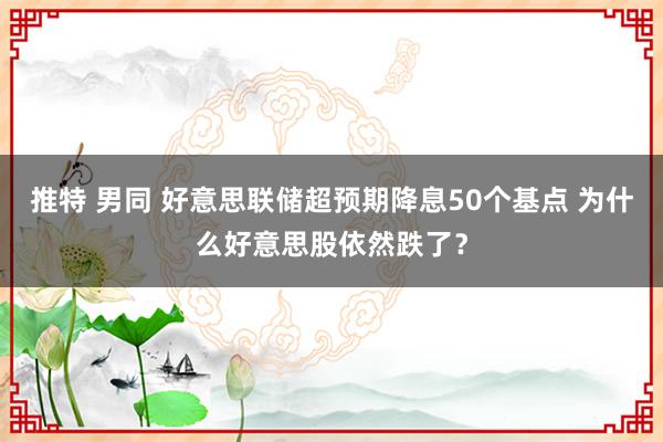 推特 男同 好意思联储超预期降息50个基点 为什么好意思股依然跌了？