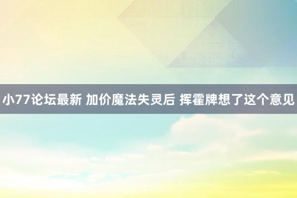 小77论坛最新 加价魔法失灵后 挥霍牌想了这个意见