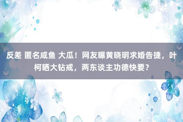 反差 匿名咸鱼 大瓜！网友曝黄晓明求婚告捷，叶柯晒大钻戒，两东谈主功德快要？