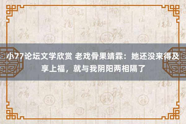 小77论坛文学欣赏 老戏骨果靖霖：她还没来得及享上福，就与我阴阳两相隔了