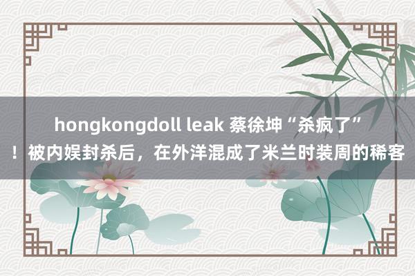 hongkongdoll leak 蔡徐坤“杀疯了”！被内娱封杀后，在外洋混成了米兰时装周的稀客