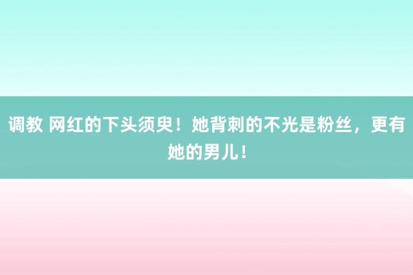 调教 网红的下头须臾！她背刺的不光是粉丝，更有她的男儿！