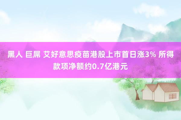 黑人 巨屌 艾好意思疫苗港股上市首日涨3% 所得款项净额约0.7亿港元