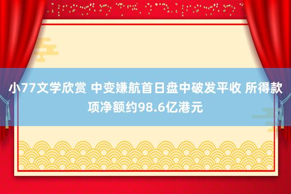 小77文学欣赏 中变嫌航首日盘中破发平收 所得款项净额约98.6亿港元