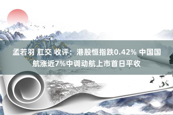 孟若羽 肛交 收评：港股恒指跌0.42% 中国国航涨近7%中调动航上市首日平收