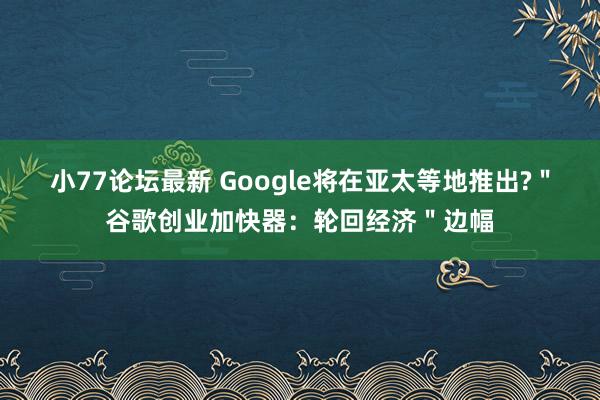 小77论坛最新 Google将在亚太等地推出?＂谷歌创业加快器：轮回经济＂边幅