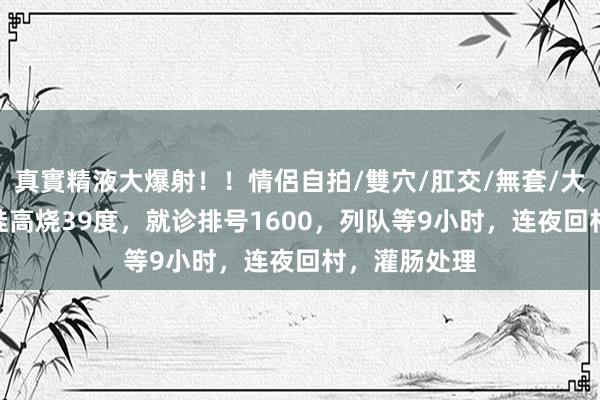 真實精液大爆射！！情侶自拍/雙穴/肛交/無套/大量噴精 3岁娃高烧39度，就诊排号1600，列队等9小时，连夜回村，灌肠处理