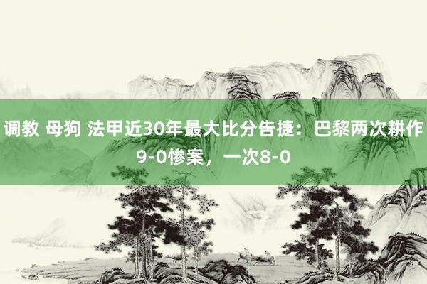 调教 母狗 法甲近30年最大比分告捷：巴黎两次耕作9-0惨案，一次8-0