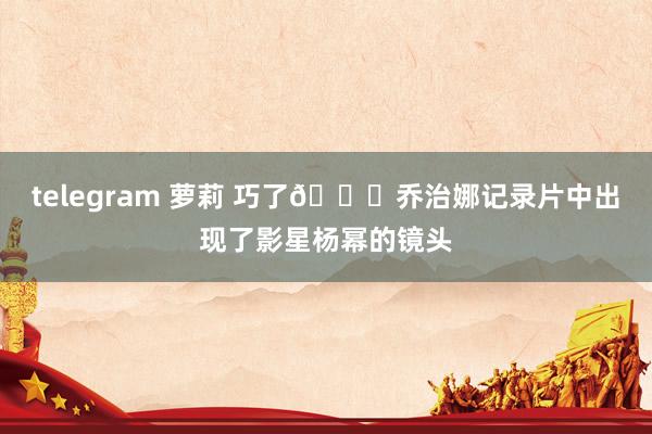 telegram 萝莉 巧了😄乔治娜记录片中出现了影星杨幂的镜头