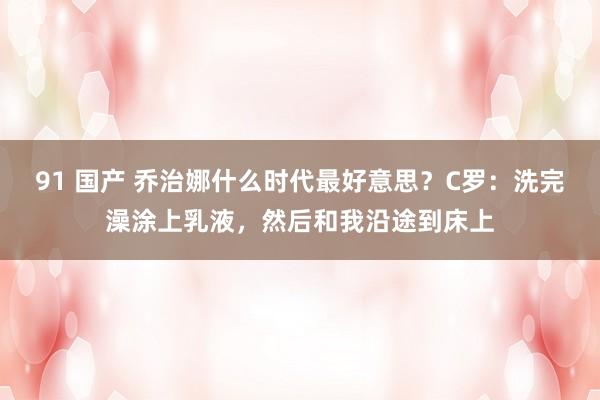 91 国产 乔治娜什么时代最好意思？C罗：洗完澡涂上乳液，然后和我沿途到床上