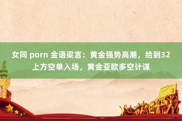 女同 porn 金语梁言：黄金强势高潮，给到32上方空单入场，黄金亚欧多空计谋