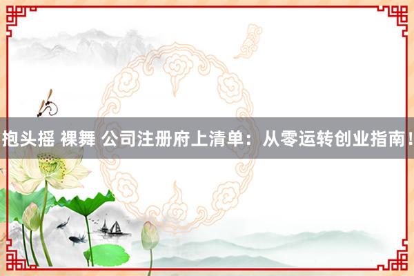 抱头摇 裸舞 公司注册府上清单：从零运转创业指南！