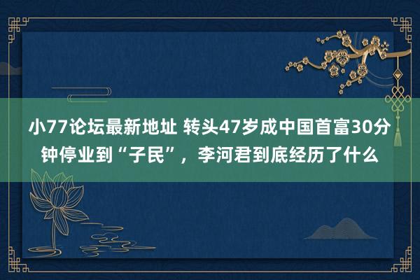 小77论坛最新地址 转头47岁成中国首富30分钟停业到“子民”，李河君到底经历了什么