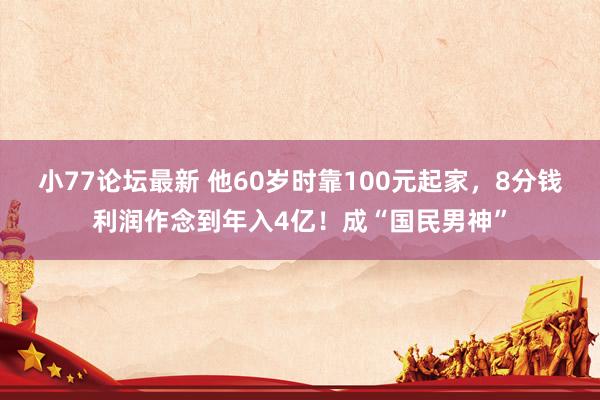 小77论坛最新 他60岁时靠100元起家，8分钱利润作念到年入4亿！成“国民男神”