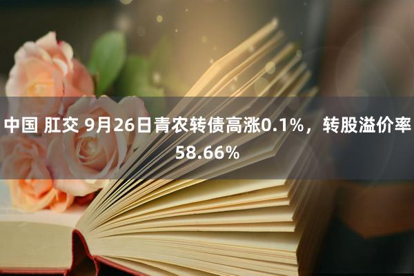 中国 肛交 9月26日青农转债高涨0.1%，转股溢价率58.66%