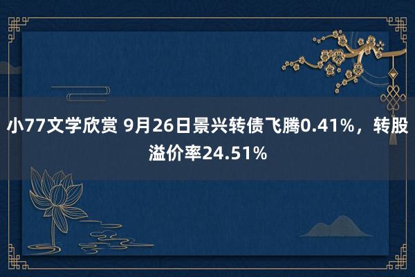 小77文学欣赏 9月26日景兴转债飞腾0.41%，转股溢价率24.51%