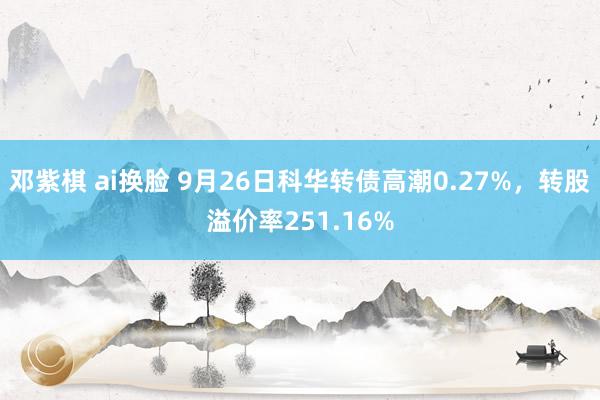 邓紫棋 ai换脸 9月26日科华转债高潮0.27%，转股溢价率251.16%