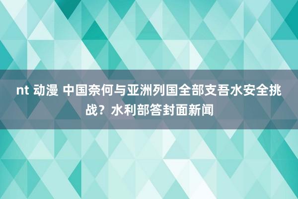 nt 动漫 中国奈何与亚洲列国全部支吾水安全挑战？水利部答封面新闻