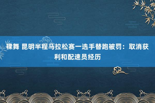 裸舞 昆明半程马拉松赛一选手替跑被罚：取消获利和配速员经历