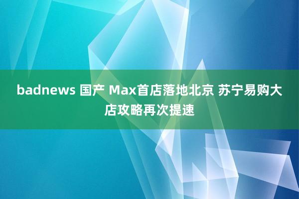 badnews 国产 Max首店落地北京 苏宁易购大店攻略再次提速